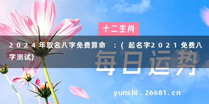 2024年取名八字免费算命 :(起名字2021免费八字测试)
